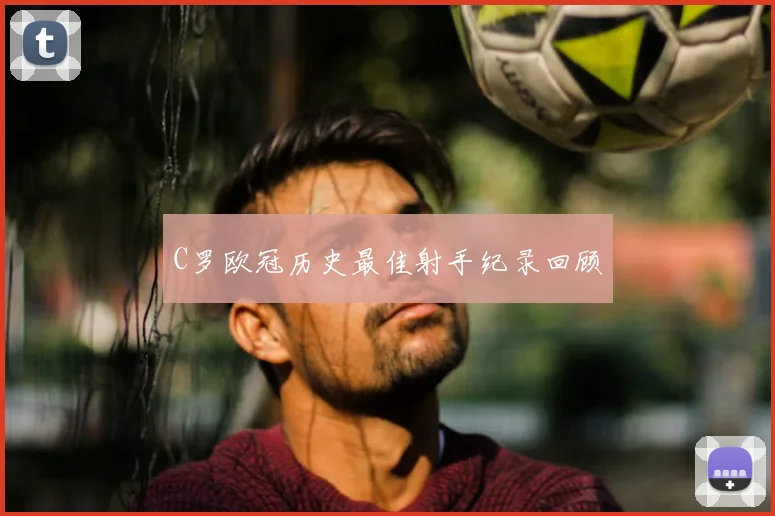 C罗欧冠历史最佳射手纪录回顾