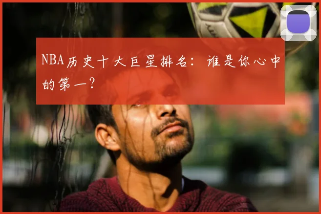 NBA历史十大巨星排名：谁是你心中的第一？