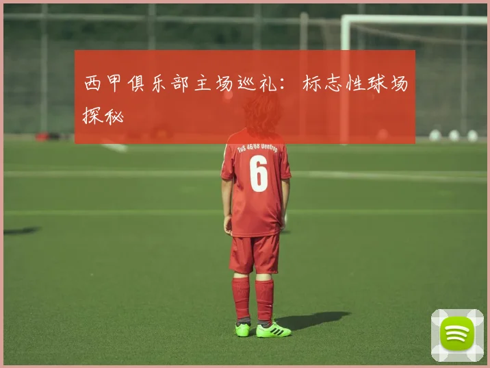 西甲俱乐部主场巡礼：标志性球场探秘