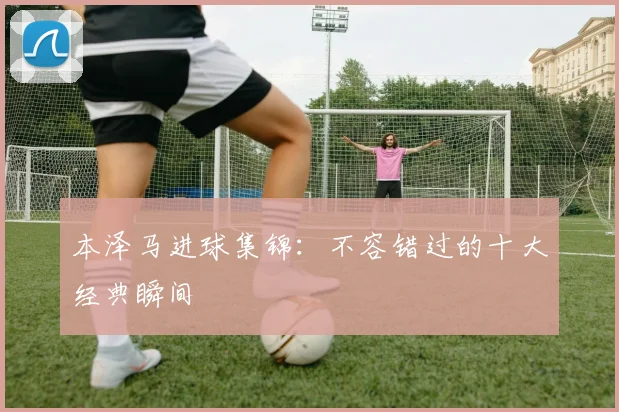 本泽马进球集锦：不容错过的十大经典瞬间