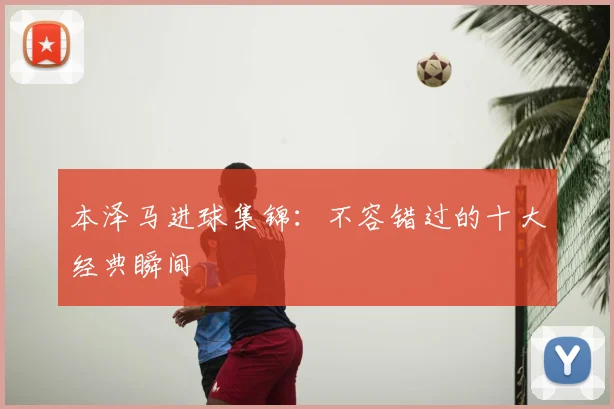 本泽马进球集锦：不容错过的十大经典瞬间