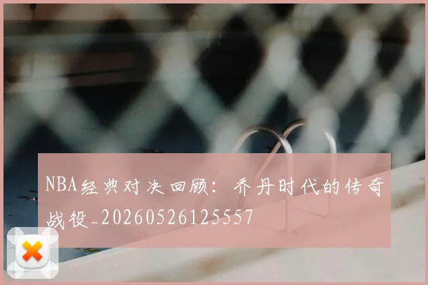 NBA经典对决回顾:乔丹时代的传奇战役_20260526125557