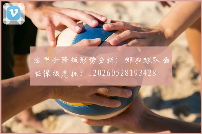 法甲升降级形势分析：哪些球队面临保级危机？_20260528193428