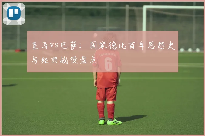 皇马vs巴萨:国家德比百年恩怨史与经典战役盘点