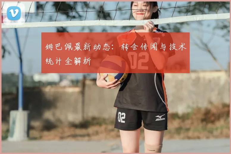 姆巴佩最新动态：转会传闻与技术统计全解析