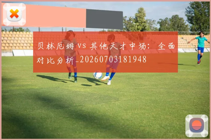 贝林厄姆 vs 其他天才中场:全面对比分析_20260703181948