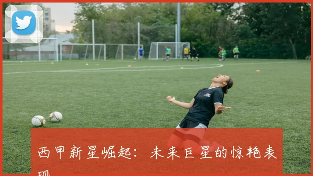 西甲新星崛起:未来巨星的惊艳表现