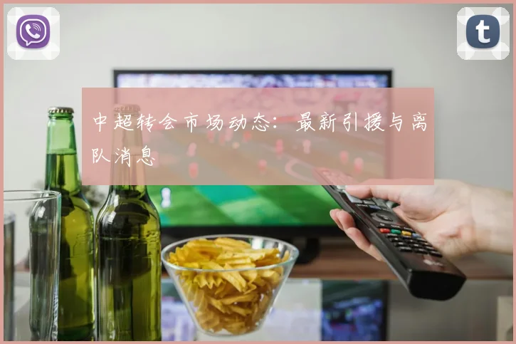 中超转会市场动态:最新引援与离队消息