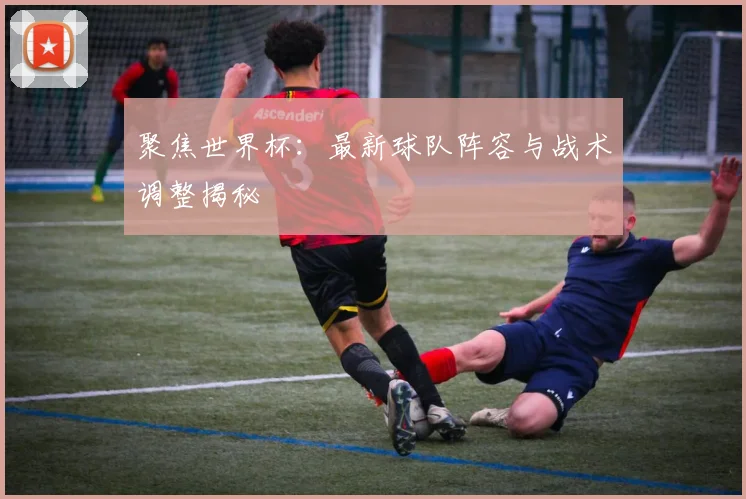 聚焦世界杯：最新球队阵容与战术调整揭秘