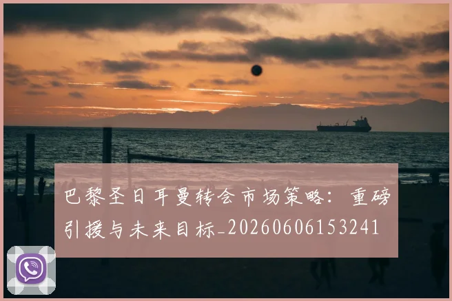 巴黎圣日耳曼转会市场策略:重磅引援与未来目标_20260606153241