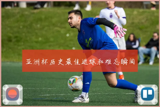 亚洲杯历史最佳进球和难忘瞬间