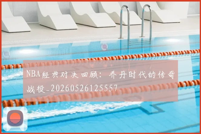 NBA经典对决回顾:乔丹时代的传奇战役_20260526125557