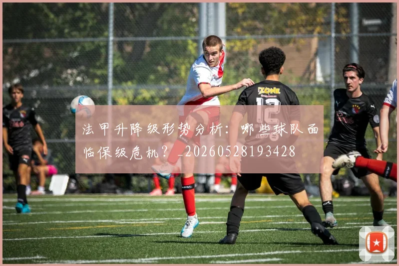 法甲升降级形势分析：哪些球队面临保级危机？_20260528193428
