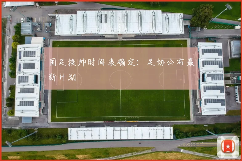 国足换帅时间表确定:足协公布最新计划