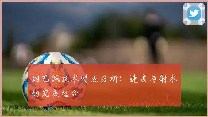 姆巴佩技术特点分析：速度与射术的完美结合