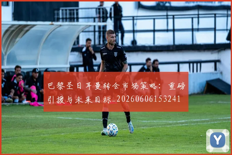 巴黎圣日耳曼转会市场策略:重磅引援与未来目标_20260606153241