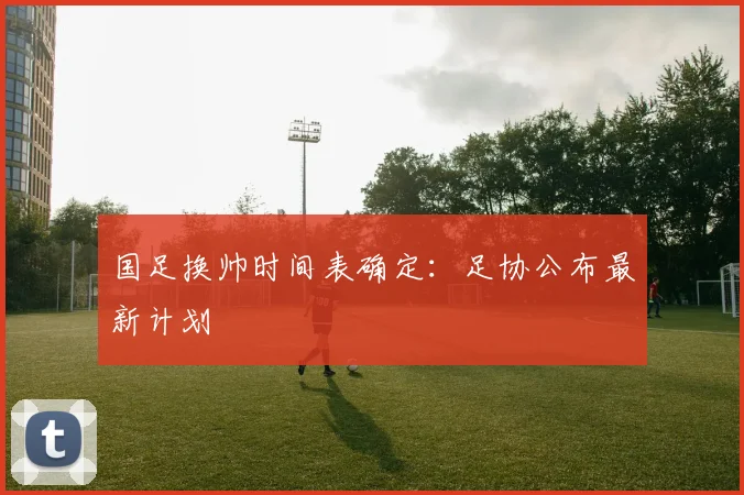 国足换帅时间表确定:足协公布最新计划
