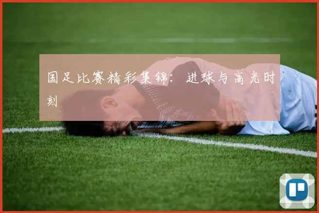 国足比赛精彩集锦:进球与高光时刻