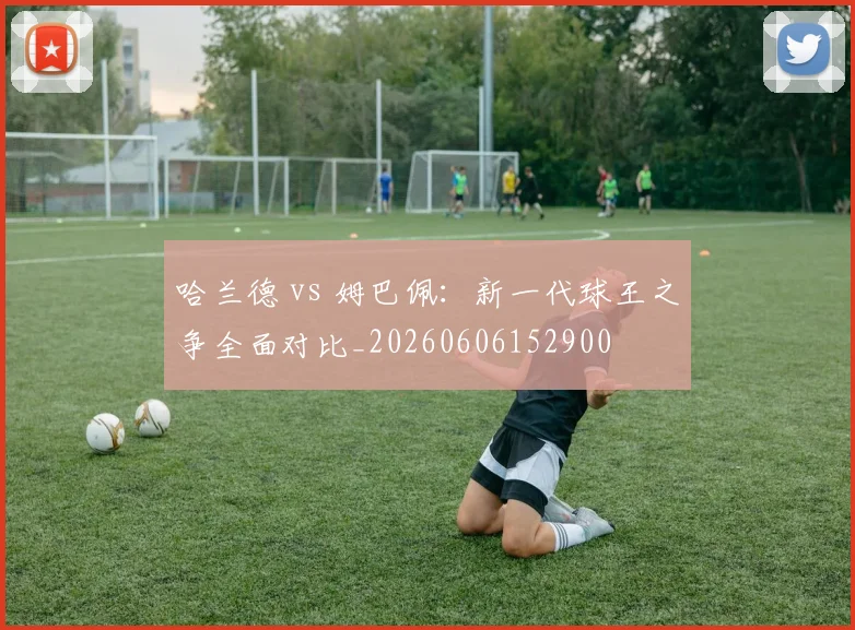 哈兰德 vs 姆巴佩:新一代球王之争全面对比_20260606152900