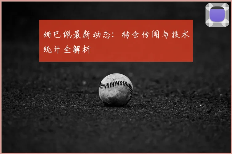 姆巴佩最新动态：转会传闻与技术统计全解析