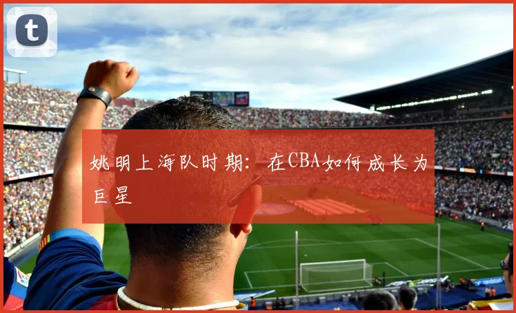姚明上海队时期:在CBA如何成长为巨星